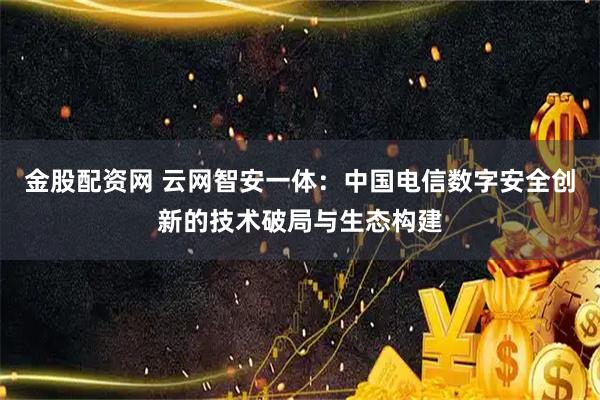 金股配资网 云网智安一体：中国电信数字安全创新的技术破局与生态构建