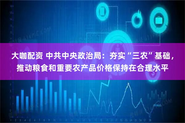 大咖配资 中共中央政治局：夯实“三农”基础，推动粮食和重要农产品价格保持在合理水平