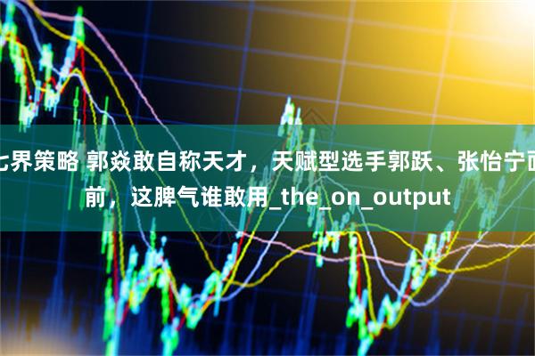 七界策略 郭焱敢自称天才，天赋型选手郭跃、张怡宁面前，这脾气谁敢用_the_on_output