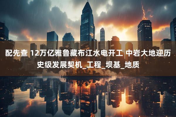 配先查 12万亿雅鲁藏布江水电开工 中岩大地迎历史级发展契机_工程_坝基_地质