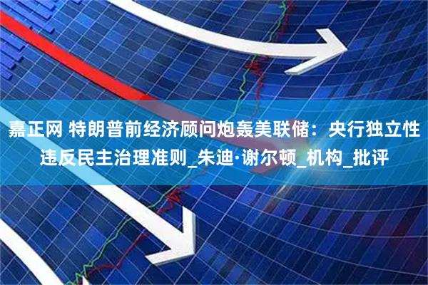 嘉正网 特朗普前经济顾问炮轰美联储：央行独立性违反民主治理准则_朱迪·谢尔顿_机构_批评