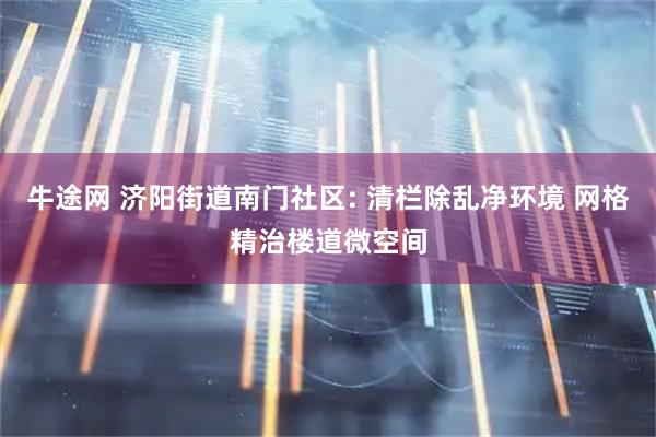 牛途网 济阳街道南门社区: 清栏除乱净环境 网格精治楼道微空间