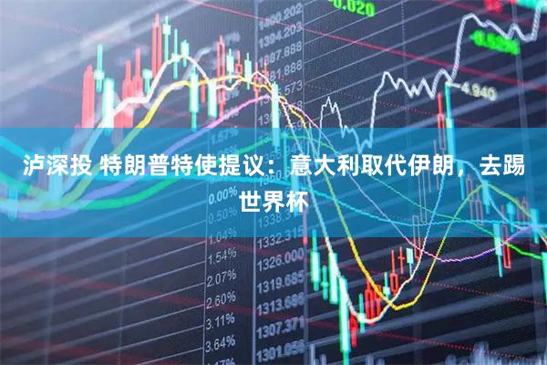 泸深投 特朗普特使提议：意大利取代伊朗，去踢世界杯
