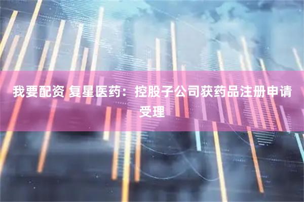 我要配资 复星医药：控股子公司获药品注册申请受理