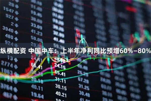 纵横配资 中国中车：上半年净利同比预增60%—80%