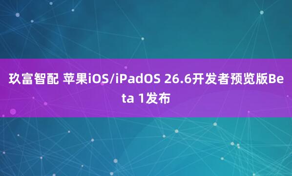 玖富智配 苹果iOS/iPadOS 26.6开发者预览版Beta 1发布
