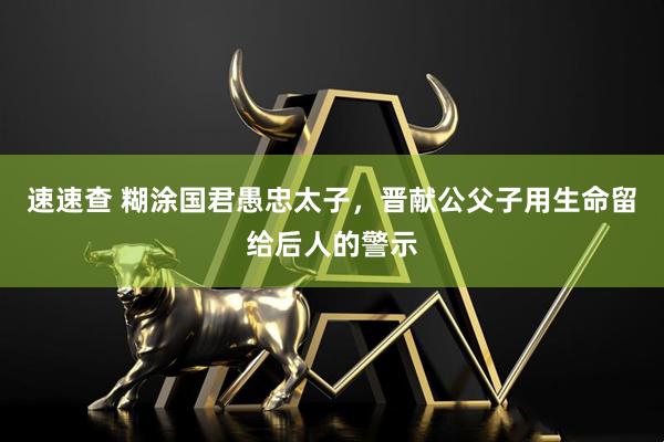 速速查 糊涂国君愚忠太子，晋献公父子用生命留给后人的警示