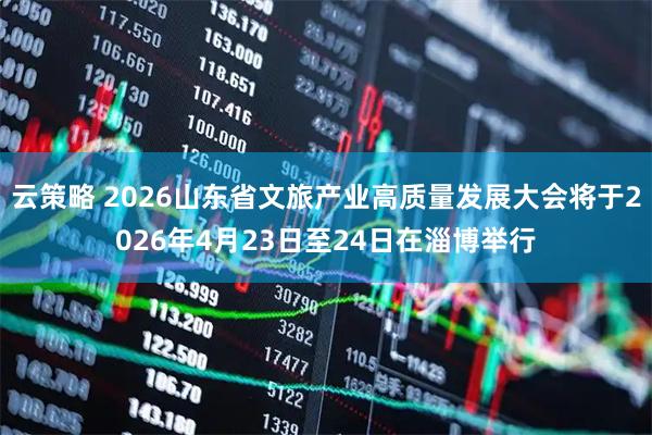 云策略 2026山东省文旅产业高质量发展大会将于2026年4月23日至24日在淄博举行