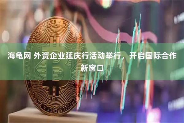 海龟网 外资企业延庆行活动举行，开启国际合作新窗口