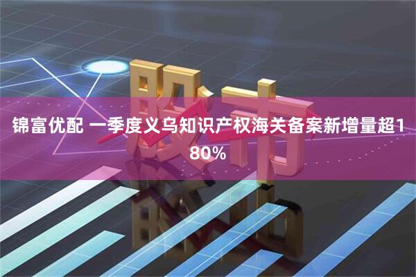 锦富优配 一季度义乌知识产权海关备案新增量超180%