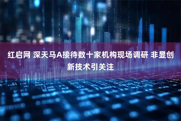 红启网 深天马A接待数十家机构现场调研 非显创新技术引关注