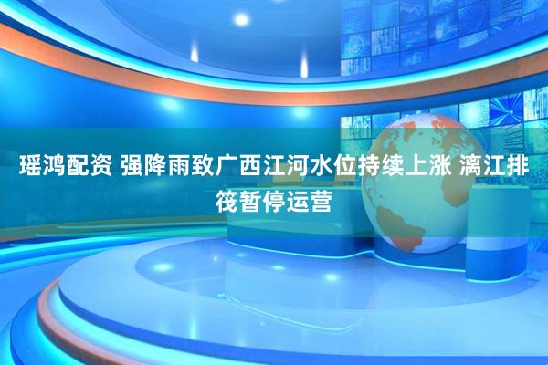 瑶鸿配资 强降雨致广西江河水位持续上涨 漓江排筏暂停运营