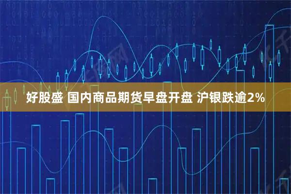 好股盛 国内商品期货早盘开盘 沪银跌逾2%