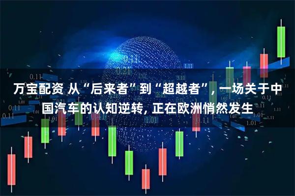 万宝配资 从“后来者”到“超越者”, 一场关于中国汽车的认知逆转, 正在欧洲悄然发生
