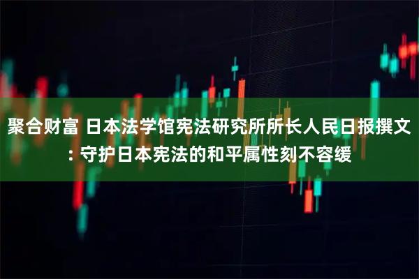 聚合财富 日本法学馆宪法研究所所长人民日报撰文: 守护日本宪法的和平属性刻不容缓