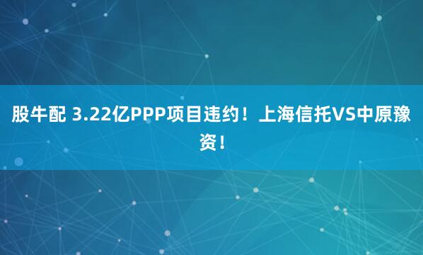 股牛配 3.22亿PPP项目违约！上海信托VS中原豫资！