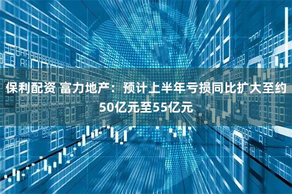 保利配资 富力地产：预计上半年亏损同比扩大至约50亿元至55亿元