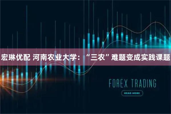 宏琳优配 河南农业大学：“三农”难题变成实践课题