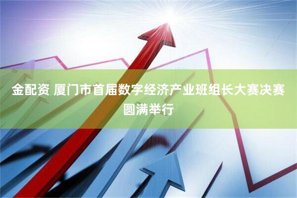 金配资 厦门市首届数字经济产业班组长大赛决赛圆满举行